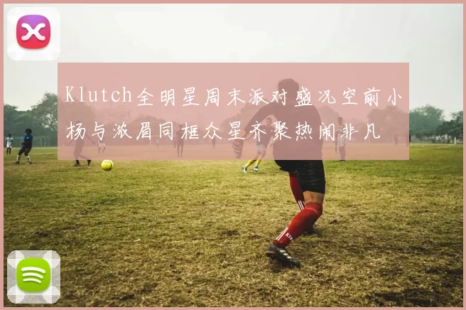 Klutch全明星周末派对盛况空前小杨与浓眉同框众星齐聚热闹非凡