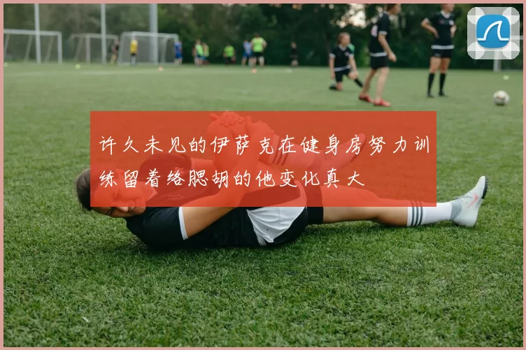 许久未见的伊萨克在健身房努力训练留着络腮胡的他变化真大